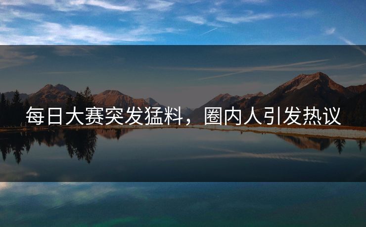 每日大赛突发猛料，圈内人引发热议