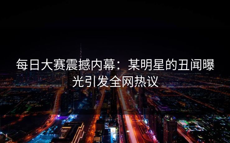 每日大赛震撼内幕：某明星的丑闻曝光引发全网热议