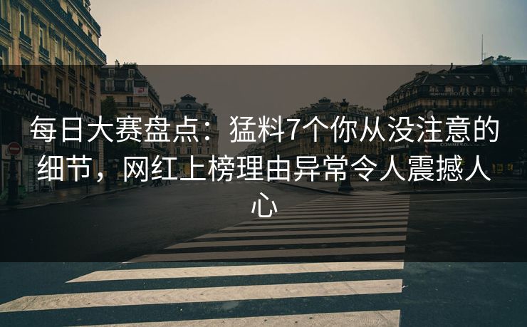 每日大赛盘点：猛料7个你从没注意的细节，网红上榜理由异常令人震撼人心