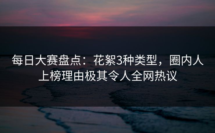 每日大赛盘点：花絮3种类型，圈内人上榜理由极其令人全网热议