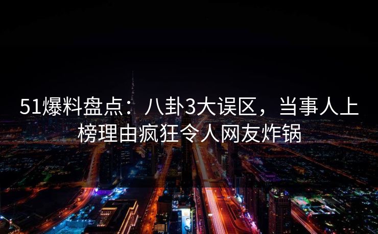 51爆料盘点：八卦3大误区，当事人上榜理由疯狂令人网友炸锅
