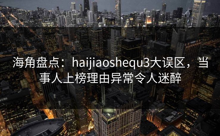 海角盘点：haijiaoshequ3大误区，当事人上榜理由异常令人迷醉