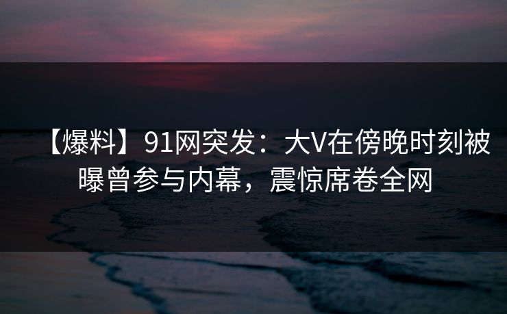 【爆料】91网突发：大V在傍晚时刻被曝曾参与内幕，震惊席卷全网