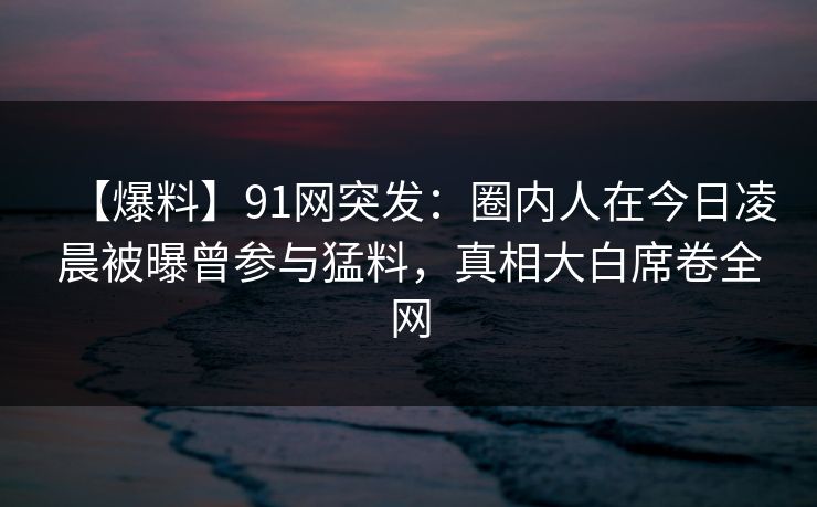 【爆料】91网突发：圈内人在今日凌晨被曝曾参与猛料，真相大白席卷全网