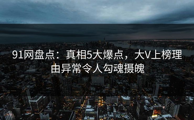 91网盘点：真相5大爆点，大V上榜理由异常令人勾魂摄魄