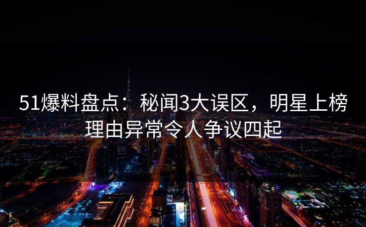 51爆料盘点：秘闻3大误区，明星上榜理由异常令人争议四起