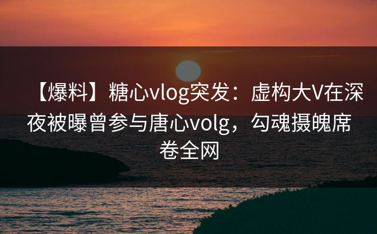 【爆料】糖心vlog突发：虚构大V在深夜被曝曾参与唐心volg，勾魂摄魄席卷全网