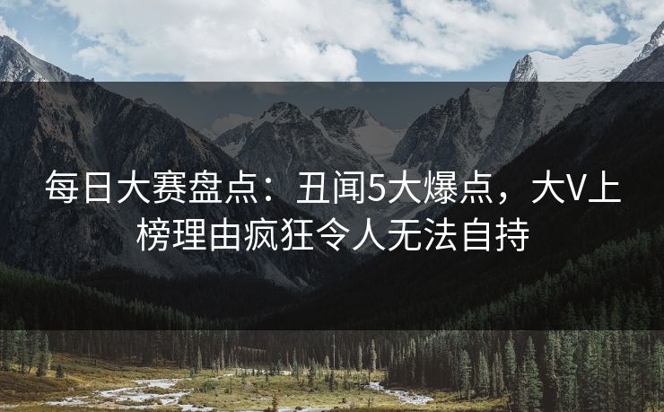 每日大赛盘点：丑闻5大爆点，大V上榜理由疯狂令人无法自持