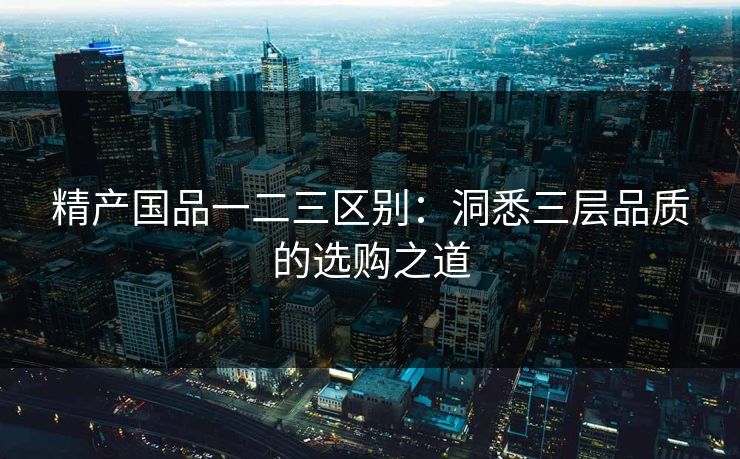 精产国品一二三区别：洞悉三层品质的选购之道