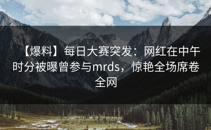 【爆料】每日大赛突发：网红在中午时分被曝曾参与mrds，惊艳全场席卷全网