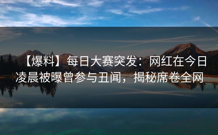 【爆料】每日大赛突发：网红在今日凌晨被曝曾参与丑闻，揭秘席卷全网