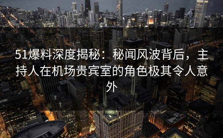 51爆料深度揭秘：秘闻风波背后，主持人在机场贵宾室的角色极其令人意外