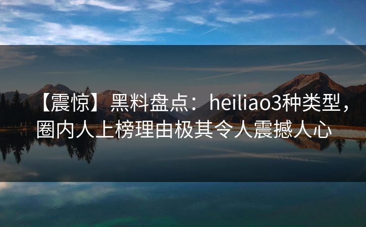 【震惊】黑料盘点：heiliao3种类型，圈内人上榜理由极其令人震撼人心