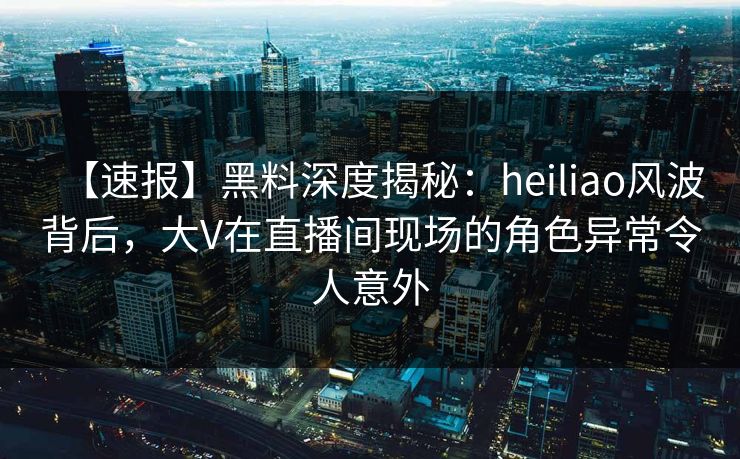 【速报】黑料深度揭秘：heiliao风波背后，大V在直播间现场的角色异常令人意外