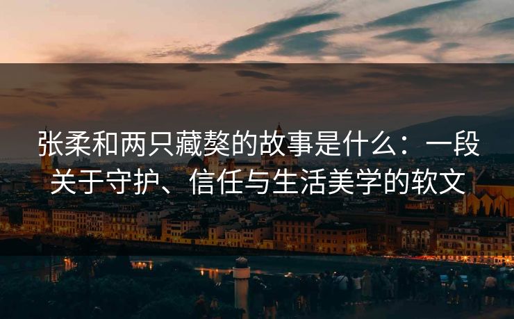 张柔和两只藏獒的故事是什么：一段关于守护、信任与生活美学的软文