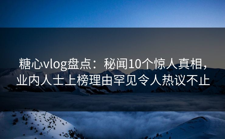 糖心vlog盘点：秘闻10个惊人真相，业内人士上榜理由罕见令人热议不止