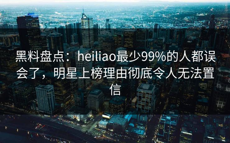 黑料盘点:heiliao最少99%的人都误会了,明星上榜理由彻底令人无法置信 黑料盘点:heiliao最少99%的人都误会了,明星上榜理由彻底令人无法置信