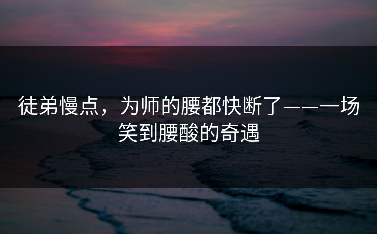 徒弟慢点，为师的腰都快断了——一场笑到腰酸的奇遇