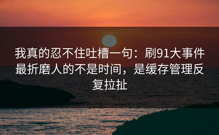 我真的忍不住吐槽一句：刷91大事件最折磨人的不是时间，是缓存管理反复拉扯