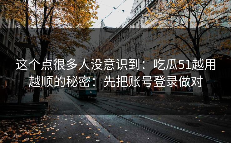 这个点很多人没意识到：吃瓜51越用越顺的秘密：先把账号登录做对
