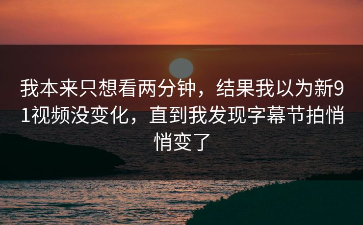 我本来只想看两分钟，结果我以为新91视频没变化，直到我发现字幕节拍悄悄变了