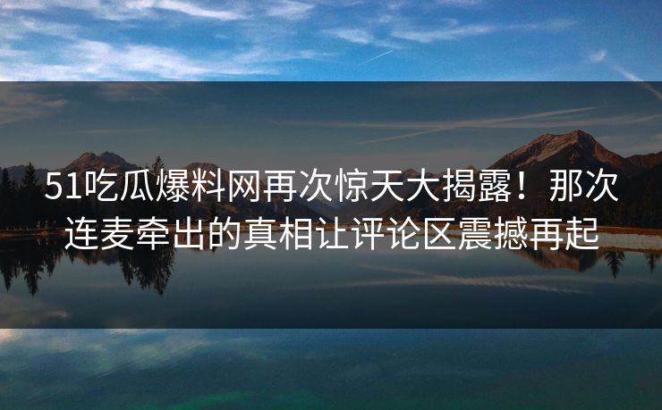 51吃瓜爆料网再次惊天大揭露！那次连麦牵出的真相让评论区震撼再起