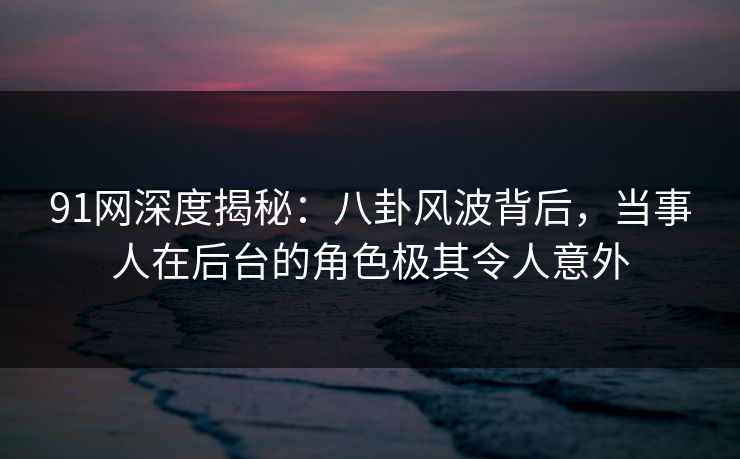 91网深度揭秘:八卦风波背后,当事人在后台的角色极其令人意外 91网深度揭秘:八卦风波背后,当事人在后台的角色极其令人意外